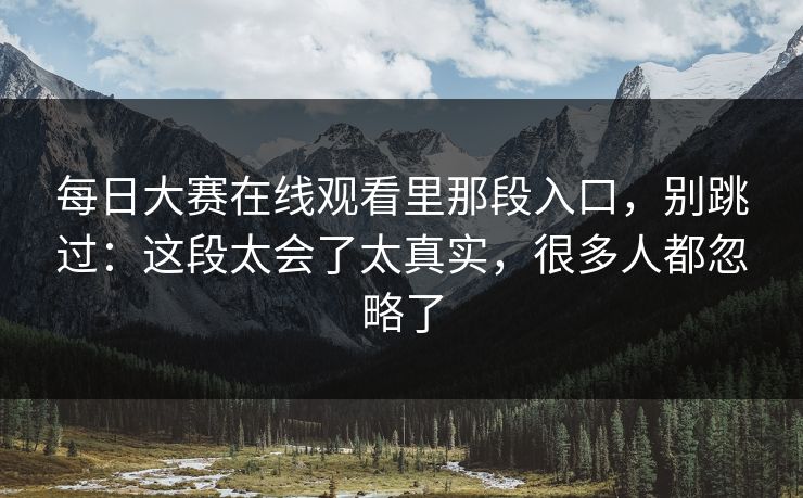 每日大赛在线观看里那段入口，别跳过：这段太会了太真实，很多人都忽略了