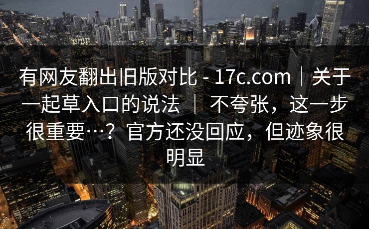 有网友翻出旧版对比 - 17c.com｜关于一起草入口的说法 ｜ 不夸张，这一步很重要…？官方还没回应，但迹象很明显