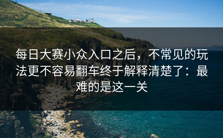 每日大赛小众入口之后，不常见的玩法更不容易翻车终于解释清楚了：最难的是这一关