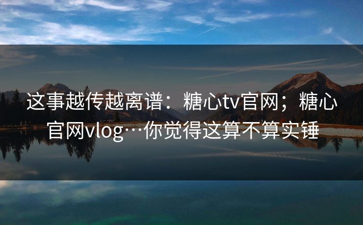 这事越传越离谱：糖心tv官网；糖心官网vlog…你觉得这算不算实锤
