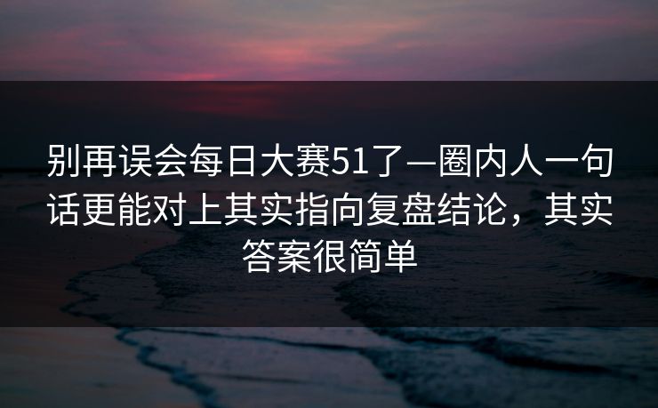 别再误会每日大赛51了—圈内人一句话更能对上其实指向复盘结论，其实答案很简单