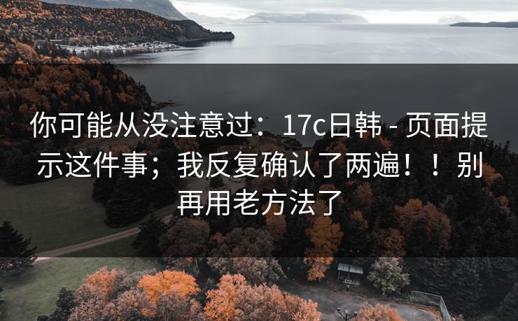 你可能从没注意过：17c日韩 - 页面提示这件事；我反复确认了两遍！！别再用老方法了