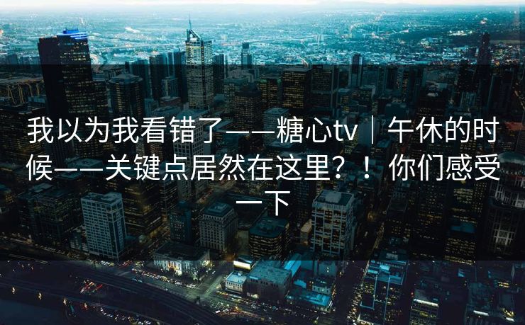 我以为我看错了——糖心tv｜午休的时候——关键点居然在这里？！你们感受一下