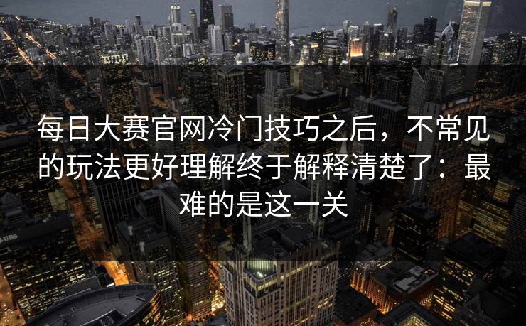 每日大赛官网冷门技巧之后，不常见的玩法更好理解终于解释清楚了：最难的是这一关