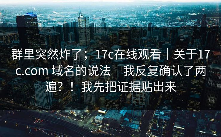 群里突然炸了；17c在线观看｜关于17c.com 域名的说法｜我反复确认了两遍？！我先把证据贴出来