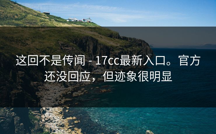 这回不是传闻 - 17cc最新入口。官方还没回应，但迹象很明显