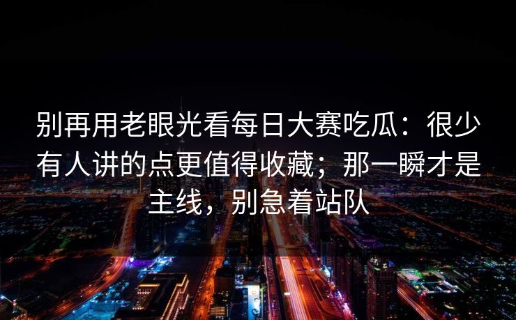 别再用老眼光看每日大赛吃瓜：很少有人讲的点更值得收藏；那一瞬才是主线，别急着站队