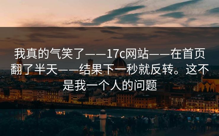 我真的气笑了——17c网站——在首页翻了半天——结果下一秒就反转。这不是我一个人的问题