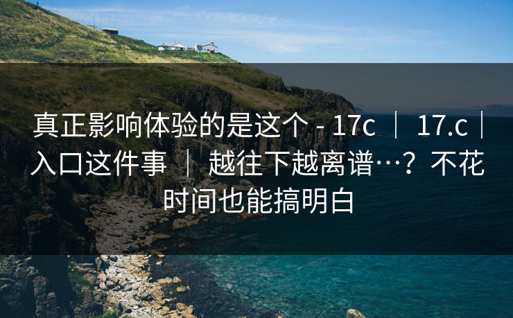 真正影响体验的是这个 - 17c ｜ 17.c｜入口这件事 ｜ 越往下越离谱…？不花时间也能搞明白
