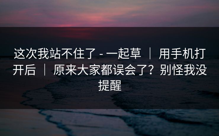 这次我站不住了 - 一起草 ｜ 用手机打开后 ｜ 原来大家都误会了？别怪我没提醒