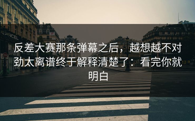 反差大赛那条弹幕之后，越想越不对劲太离谱终于解释清楚了：看完你就明白