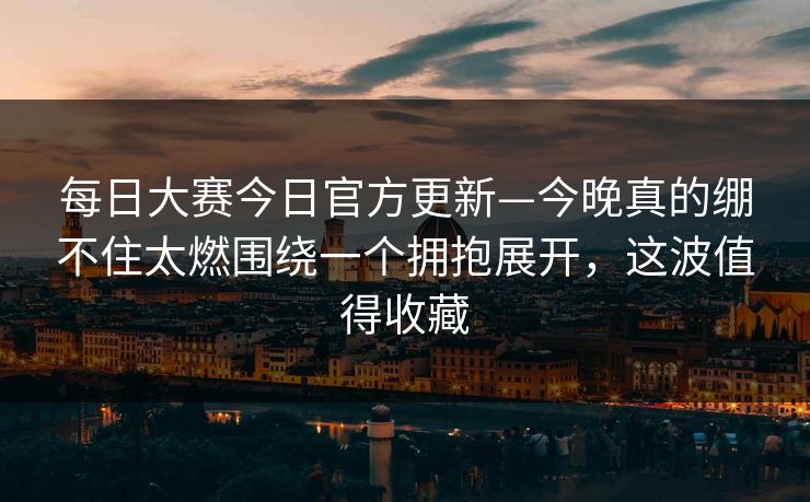 每日大赛今日官方更新—今晚真的绷不住太燃围绕一个拥抱展开，这波值得收藏