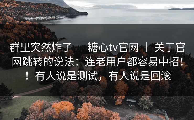 群里突然炸了 ｜ 糖心tv官网 ｜ 关于官网跳转的说法：连老用户都容易中招！！有人说是测试，有人说是回滚