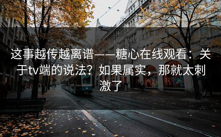 这事越传越离谱——糖心在线观看：关于tv端的说法？如果属实，那就太刺激了