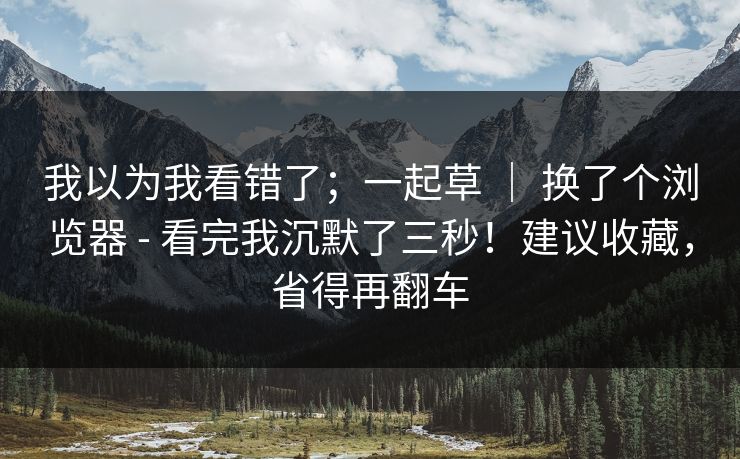 我以为我看错了；一起草 ｜ 换了个浏览器 - 看完我沉默了三秒！建议收藏，省得再翻车