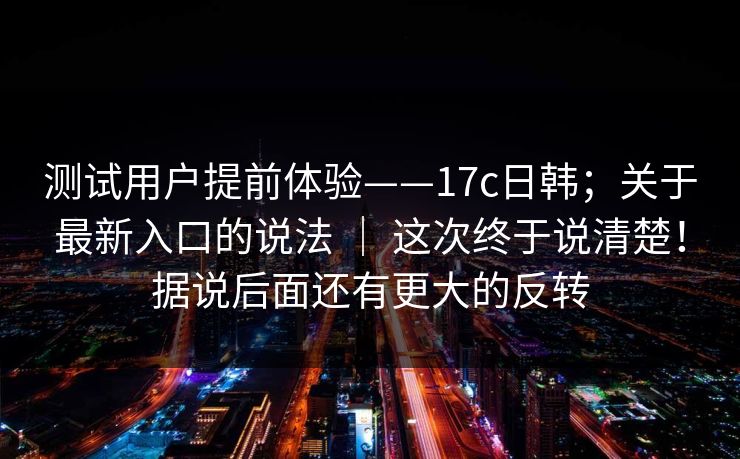 测试用户提前体验——17c日韩；关于最新入口的说法 ｜ 这次终于说清楚！据说后面还有更大的反转