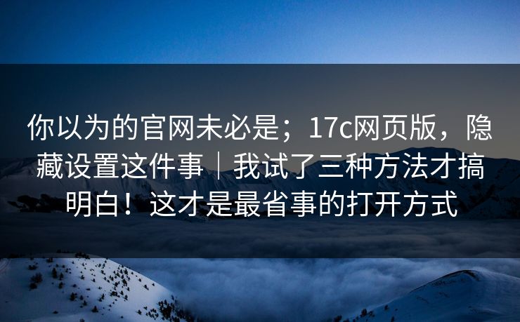 你以为的官网未必是；17c网页版，隐藏设置这件事｜我试了三种方法才搞明白！这才是最省事的打开方式
