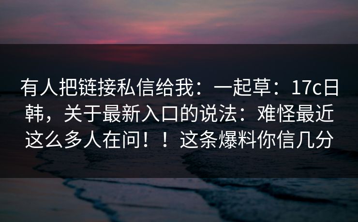 有人把链接私信给我：一起草：17c日韩，关于最新入口的说法：难怪最近这么多人在问！！这条爆料你信几分