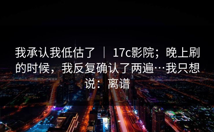 我承认我低估了 ｜ 17c影院；晚上刷的时候，我反复确认了两遍…我只想说：离谱