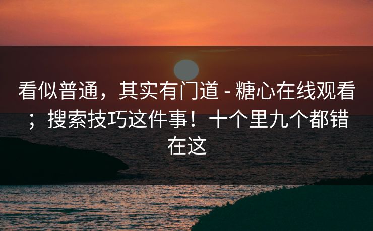 看似普通，其实有门道 - 糖心在线观看；搜索技巧这件事！十个里九个都错在这