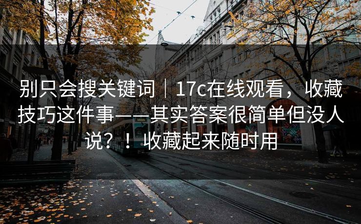 别只会搜关键词｜17c在线观看，收藏技巧这件事——其实答案很简单但没人说？！收藏起来随时用