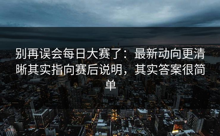别再误会每日大赛了：最新动向更清晰其实指向赛后说明，其实答案很简单