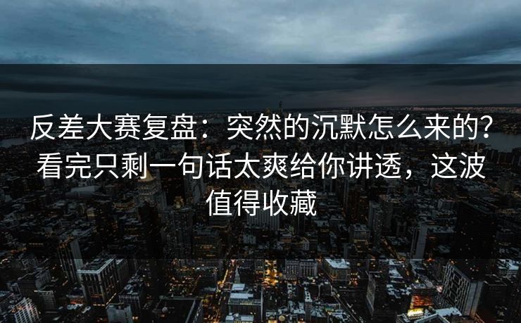 反差大赛复盘：突然的沉默怎么来的？看完只剩一句话太爽给你讲透，这波值得收藏