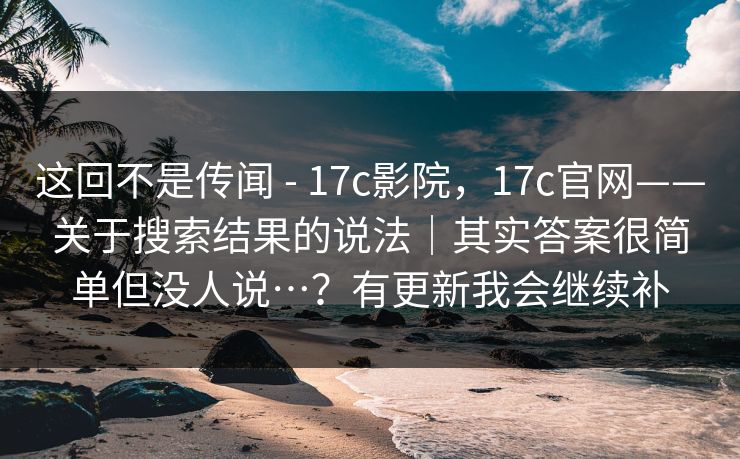 这回不是传闻 - 17c影院，17c官网——关于搜索结果的说法｜其实答案很简单但没人说…？有更新我会继续补
