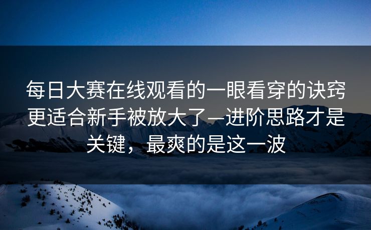 每日大赛在线观看的一眼看穿的诀窍更适合新手被放大了—进阶思路才是关键，最爽的是这一波