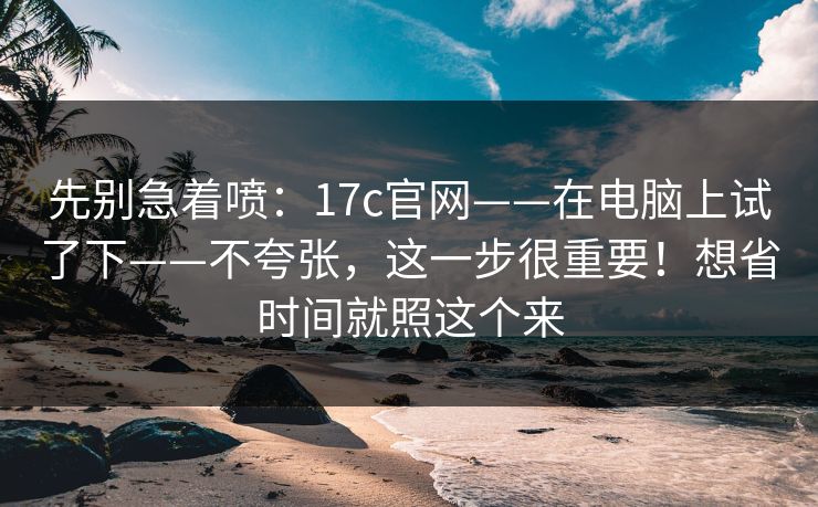先别急着喷：17c官网——在电脑上试了下——不夸张，这一步很重要！想省时间就照这个来