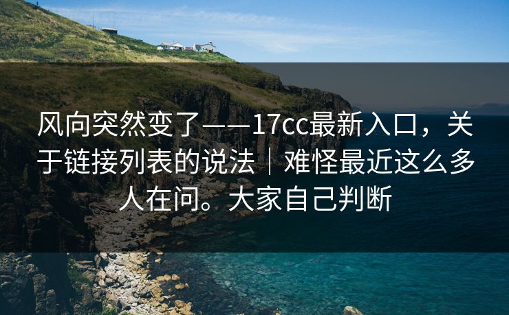 风向突然变了——17cc最新入口，关于链接列表的说法｜难怪最近这么多人在问。大家自己判断