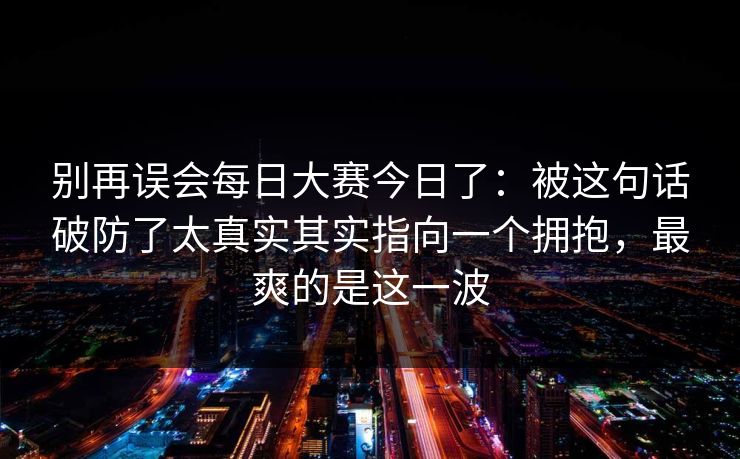 别再误会每日大赛今日了：被这句话破防了太真实其实指向一个拥抱，最爽的是这一波