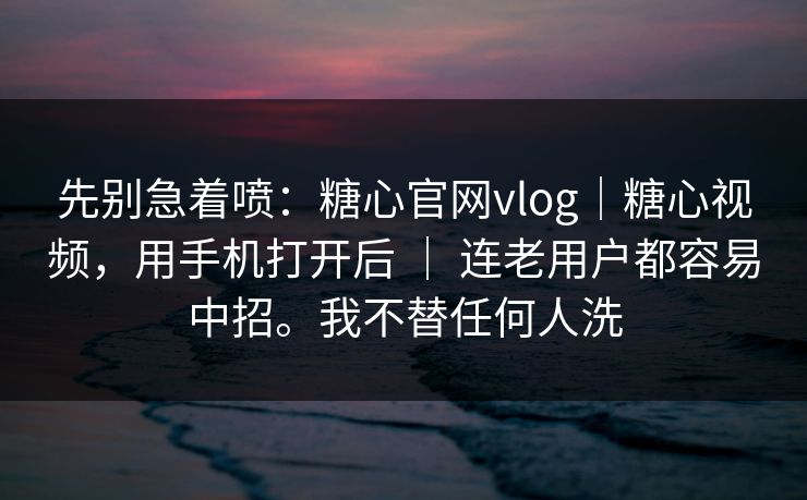 先别急着喷：糖心官网vlog｜糖心视频，用手机打开后 ｜ 连老用户都容易中招。我不替任何人洗