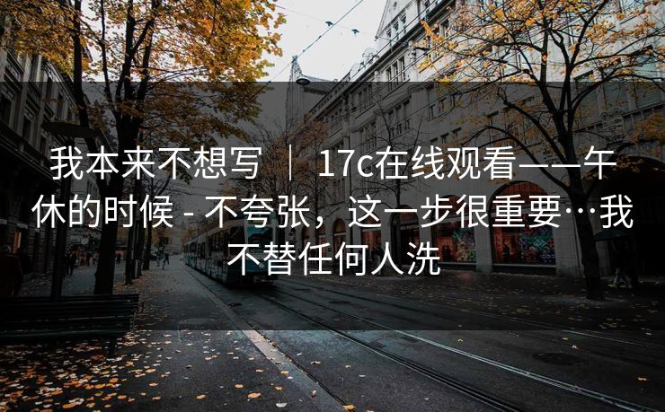 我本来不想写 ｜ 17c在线观看——午休的时候 - 不夸张，这一步很重要…我不替任何人洗