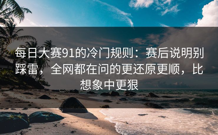 每日大赛91的冷门规则：赛后说明别踩雷，全网都在问的更还原更顺，比想象中更狠