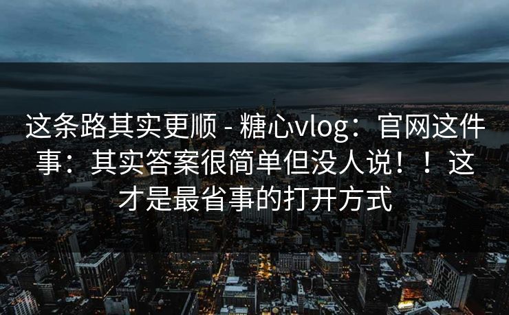 这条路其实更顺 - 糖心vlog：官网这件事：其实答案很简单但没人说！！这才是最省事的打开方式