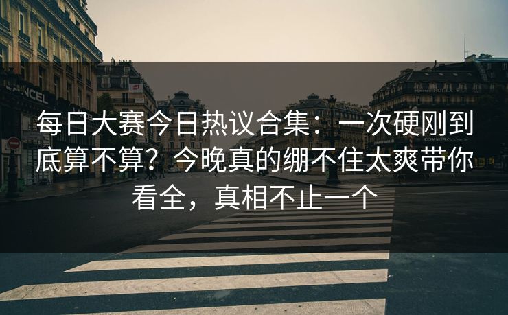 每日大赛今日热议合集：一次硬刚到底算不算？今晚真的绷不住太爽带你看全，真相不止一个