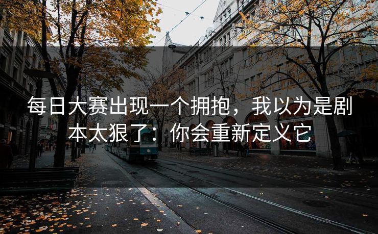 每日大赛出现一个拥抱，我以为是剧本太狠了：你会重新定义它