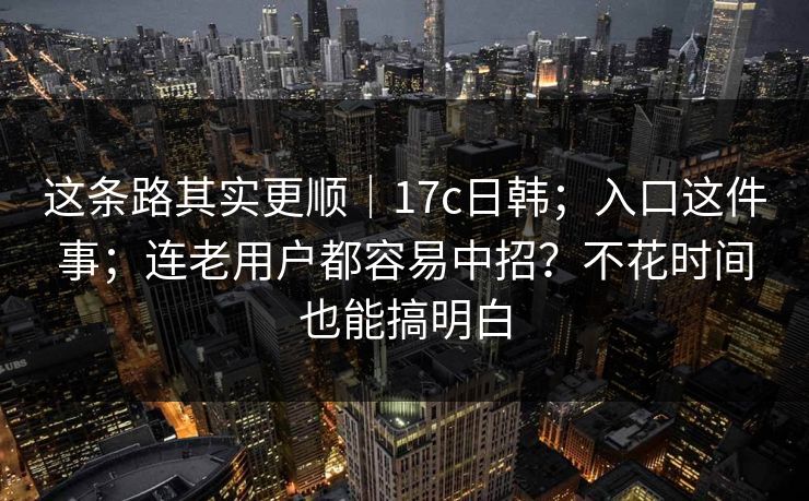 这条路其实更顺｜17c日韩；入口这件事；连老用户都容易中招？不花时间也能搞明白