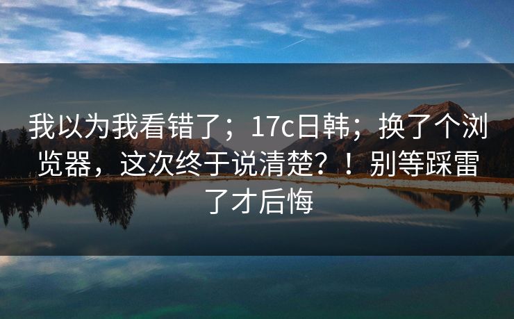 我以为我看错了;17c日韩;换了个浏览器,这次终于说清楚?!别等踩雷了才后悔 我以为我看错了;17c日韩;换了个浏览器,这次终于说清楚?!别等踩雷了才后悔
