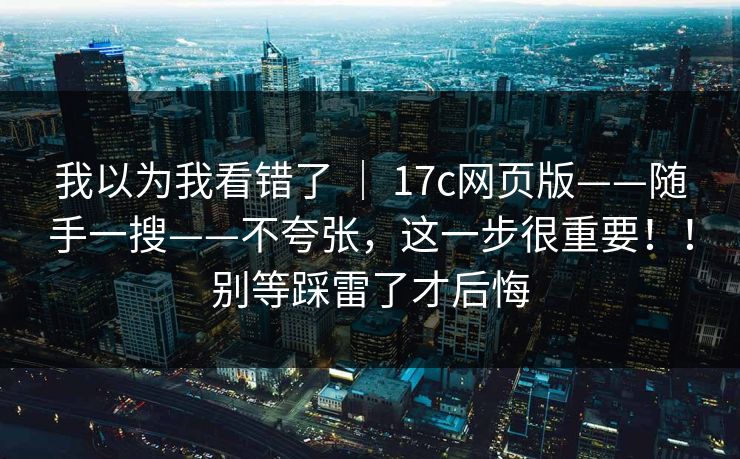 我以为我看错了 | 17c网页版——随手一搜——不夸张,这一步很重要!!别等踩雷了才后悔 我以为我看错了 | 17c网页版——随手一搜——不夸张,这一步很重要!!别等踩雷了才后悔