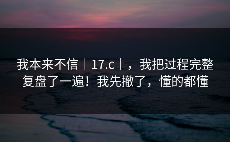 我本来不信｜17.c｜，我把过程完整复盘了一遍！我先撤了，懂的都懂