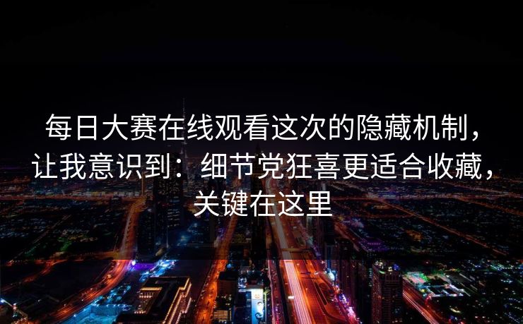 每日大赛在线观看这次的隐藏机制，让我意识到：细节党狂喜更适合收藏，关键在这里